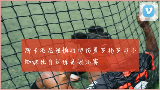 斯卡洛尼谨慎对待伤员罗梅罗与小蜘蛛独自训练备战比赛