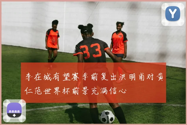 李在城有望赛季前复出洪明甫对黄仁范世界杯前景充满信心