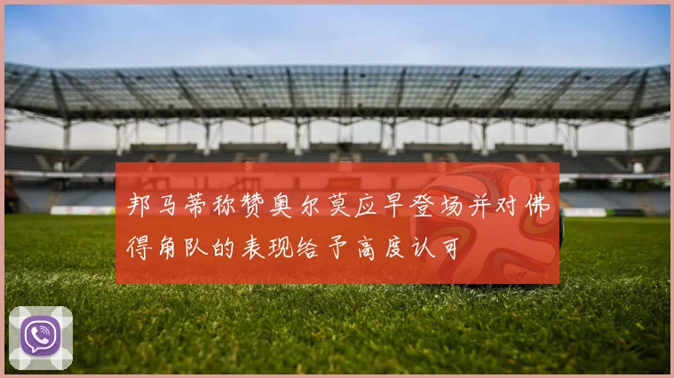 邦马蒂称赞奥尔莫应早登场并对佛得角队的表现给予高度认可