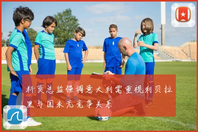 科莫总监强调意大利需重视利贝拉里与国米无竞争关系