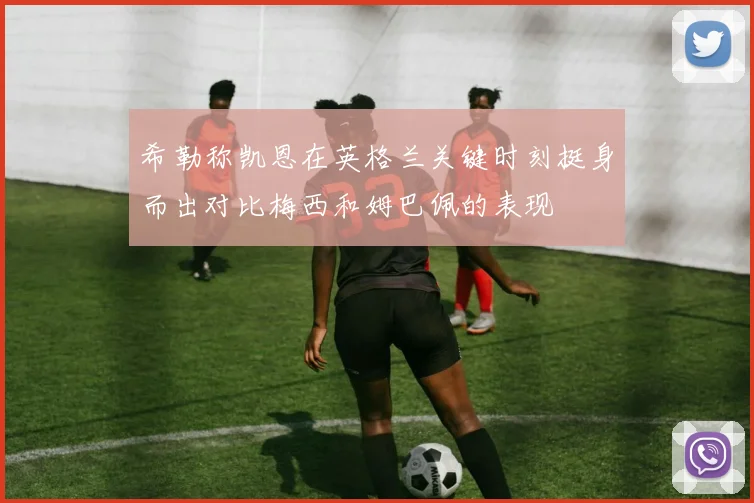 希勒称凯恩在英格兰关键时刻挺身而出对比梅西和姆巴佩的表现