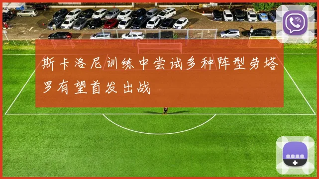 斯卡洛尼训练中尝试多种阵型劳塔罗有望首发出战