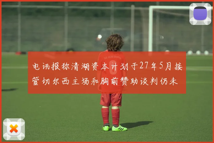 电讯报称清湖资本计划于27年5月接管切尔西主场和胸前赞助谈判仍未取得进展
