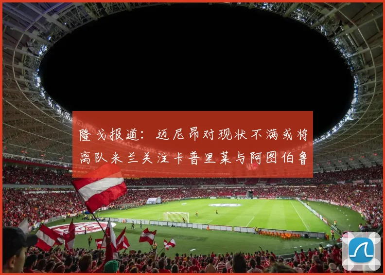 隆戈报道：迈尼昂对现状不满或将离队米兰关注卡普里莱与阿图伯鲁转会动态