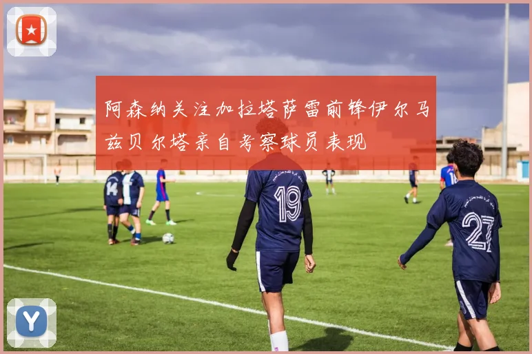 阿森纳关注加拉塔萨雷前锋伊尔马兹贝尔塔亲自考察球员表现