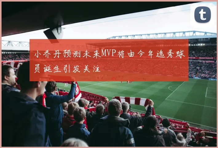 小乔丹预测未来MVP将由今年选秀球员诞生引发关注