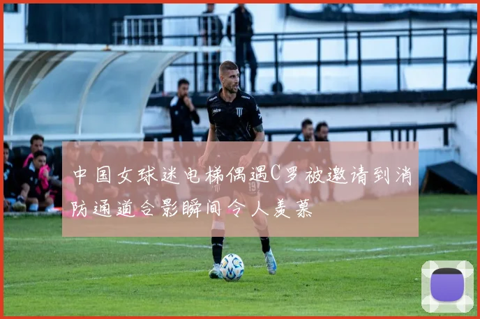中国女球迷电梯偶遇C罗被邀请到消防通道合影瞬间令人羡慕