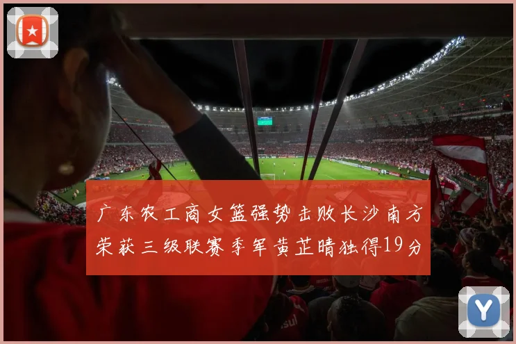 广东农工商女篮强势击败长沙南方荣获三级联赛季军黄芷晴独得19分助力胜利