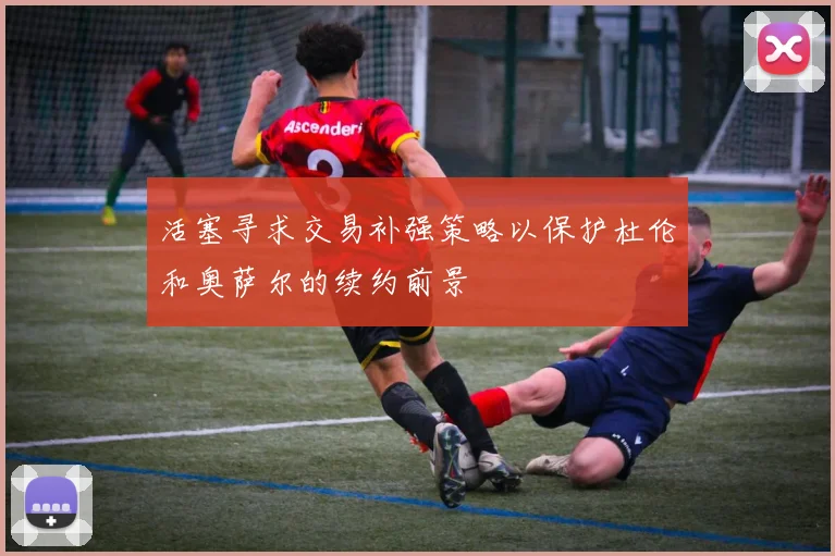 活塞寻求交易补强策略以保护杜伦和奥萨尔的续约前景