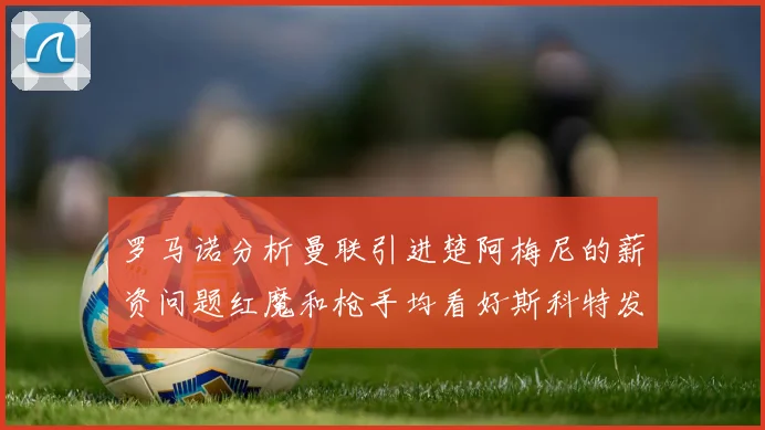 罗马诺分析曼联引进楚阿梅尼的薪资问题红魔和枪手均看好斯科特发展潜力