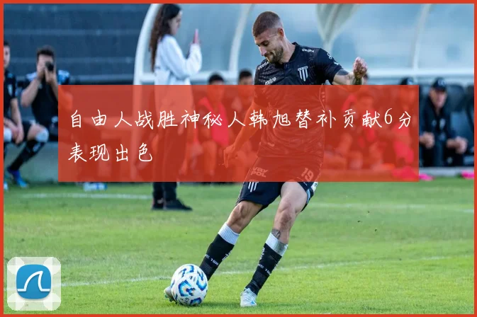 自由人战胜神秘人韩旭替补贡献6分表现出色