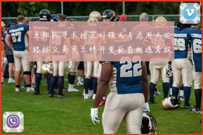 太阳队寻求控卫补强或考虑用杰伦格林交易莫兰特并重获首轮选秀权