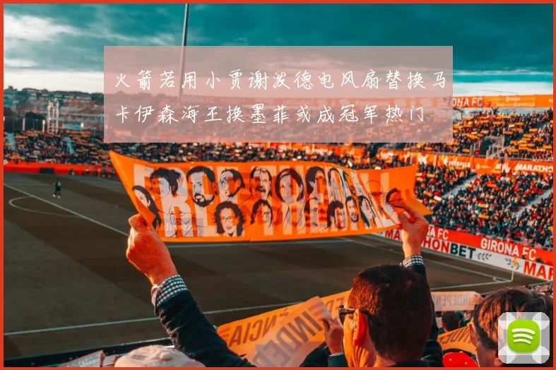 火箭若用小贾谢泼德电风扇替换马卡伊森海王换墨菲或成冠军热门