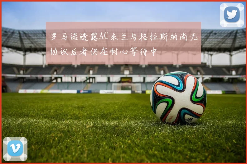 罗马诺透露AC米兰与格拉斯纳尚无协议后者仍在耐心等待中