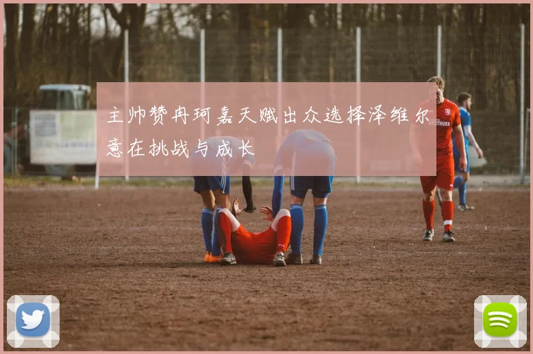 主帅赞冉珂嘉天赋出众选择泽维尔意在挑战与成长
