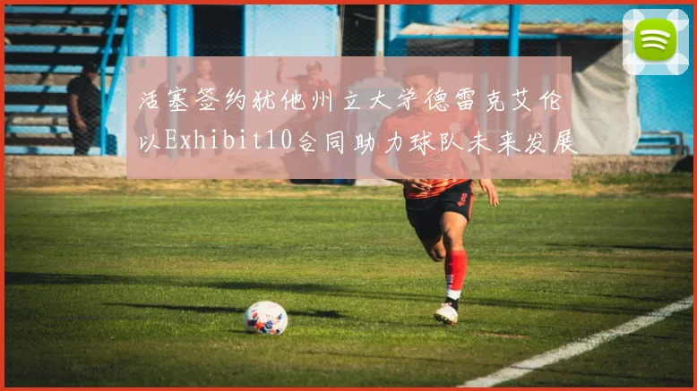 活塞签约犹他州立大学德雷克艾伦以Exhibit10合同助力球队未来发展